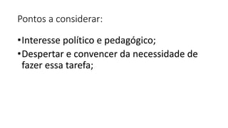Pontos a considerar:
•Interesse político e pedagógico;
•Despertar e convencer da necessidade de
fazer essa tarefa;
 