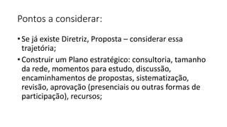 Pontos a considerar:
• Se já existe Diretriz, Proposta – considerar essa
trajetória;
• Construir um Plano estratégico: consultoria, tamanho
da rede, momentos para estudo, discussão,
encaminhamentos de propostas, sistematização,
revisão, aprovação (presenciais ou outras formas de
participação), recursos;
 