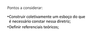 Pontos a considerar:
•Construir coletivamente um esboço do que
é necessário constar nessa diretriz;
•Definir referenciais teóricos;
 