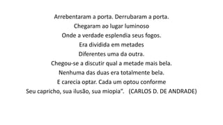 Arrebentaram a porta. Derrubaram a porta.
Chegaram ao lugar luminoso
Onde a verdade esplendia seus fogos.
Era dividida em metades
Diferentes uma da outra.
Chegou-se a discutir qual a metade mais bela.
Nenhuma das duas era totalmente bela.
E carecia optar. Cada um optou conforme
Seu capricho, sua ilusão, sua miopia”. (CARLOS D. DE ANDRADE)
 