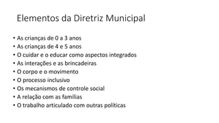Elementos da Diretriz Municipal
• As crianças de 0 a 3 anos
• As crianças de 4 e 5 anos
• O cuidar e o educar como aspectos integrados
• As interações e as brincadeiras
• O corpo e o movimento
• O processo inclusivo
• Os mecanismos de controle social
• A relação com as famílias
• O trabalho articulado com outras políticas
 