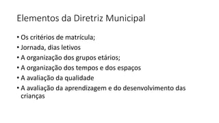 Elementos da Diretriz Municipal
• Os critérios de matrícula;
• Jornada, dias letivos
• A organização dos grupos etários;
• A organização dos tempos e dos espaços
• A avaliação da qualidade
• A avaliação da aprendizagem e do desenvolvimento das
crianças
 