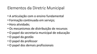 Elementos da Diretriz Municipal
• A articulação com o ensino fundamental
• Formação continuada em serviço;
• Hora atividade;
• Os mecanismos de distribuição de recursos
• O papel da secretaria municipal de educação
• O papel da gestão
• O papel do professor
• O papel dos demais profissionais
 