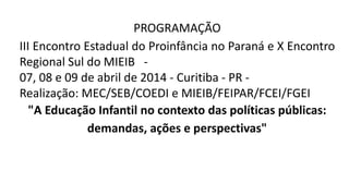 PROGRAMAÇÃO
III Encontro Estadual do Proinfância no Paraná e X Encontro
Regional Sul do MIEIB -
07, 08 e 09 de abril de 2014 - Curitiba - PR -
Realização: MEC/SEB/COEDI e MIEIB/FEIPAR/FCEI/FGEI
"A Educação Infantil no contexto das políticas públicas:
demandas, ações e perspectivas"
 