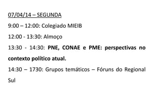 07/04/14 – SEGUNDA
9:00 – 12:00: Colegiado MIEIB
12:00 - 13:30: Almoço
13:30 - 14:30: PNE, CONAE e PME: perspectivas no
contexto político atual.
14:30 – 1730: Grupos temáticos – Fóruns do Regional
Sul
 