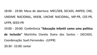 18:00 - 19:00: Mesa de abertura: MEC/SEB, SECADI, ANPED, CNE,
UNDIME NACIONAL, MIEIB, UNCME NACIONAL, MP-PR, CEE-PR,
UFPR, SEED-PR
19:00 - 20:00: Conferência "Educação Infantil como uma política
de inclusão" Martinha Clarete Dutra dos Santos - (SECADI).
Coordenação: Sueli Fernandes - (UFPR)
20:30 - 22:00: Jantar
 