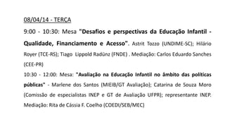08/04/14 - TERÇA
9:00 - 10:30: Mesa "Desafios e perspectivas da Educação Infantil -
Qualidade, Financiamento e Acesso". Astrit Tozzo (UNDIME-SC); Hilário
Royer (TCE-RS); Tiago Lippold Radünz (FNDE) . Mediação: Carlos Eduardo Sanches
(CEE-PR)
10:30 - 12:00: Mesa: "Avaliação na Educação Infantil no âmbito das políticas
públicas" - Marlene dos Santos (MIEIB/GT Avaliação); Catarina de Souza Moro
(Comissão de especialistas INEP e GT de Avaliação UFPR); representante INEP.
Mediação: Rita de Cássia F. Coelho (COEDI/SEB/MEC)
 