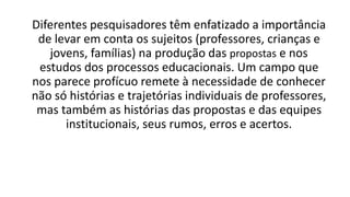 Diferentes pesquisadores têm enfatizado a importância
de levar em conta os sujeitos (professores, crianças e
jovens, famílias) na produção das propostas e nos
estudos dos processos educacionais. Um campo que
nos parece profícuo remete à necessidade de conhecer
não só histórias e trajetórias individuais de professores,
mas também as histórias das propostas e das equipes
institucionais, seus rumos, erros e acertos.
 