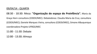 09/04/14 - QUARTA
08:30 - 10:30: Mesa: "Organização do espaço do Proinfância". Maria da
Graça Horn consultora (COEDI/MEC). Debatedoras: Claudia Maria da Cruz, consultora
(COEDI/MEC); Daniele Marques Vieira, consultora (COEDI/MEC), Simone Albuquerque
coordenadora Projeto UFRGS/MEC
11:00 - 11:30: Debate
12:00 - 13:30: Almoço
 