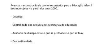 Avanços na construção de caminhos próprios para a Educação Infantil
dos municípios – a partir dos anos 2000.
- Desafios:
- Centralidade das decisões nas secretarias de educação;
- Ausência de diálogo entre o que se pretende e o que se tem;
- Descontinuidade.
 