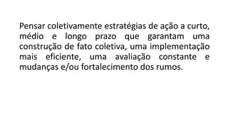 Pensar coletivamente estratégias de ação a curto,
médio e longo prazo que garantam uma
construção de fato coletiva, uma implementação
mais eficiente, uma avaliação constante e
mudanças e/ou fortalecimento dos rumos.
 