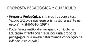 PROPOSTA PEDAGÓGICA e CURRÍCULO
• Proposta Pedagógica, entre outros conceitos:
“explicitação de qualquer orientação presente na
escola” (KISHIMOTO, 1994);
• Poderíamos então afirmar que o currículo na
Educação Infantil orienta-se por uma proposta
pedagógica que revela determinada concepção de
infância e de escola?
 