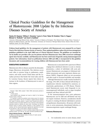 IDSA GUIDELINES




Clinical Practice Guidelines for the Management
of Blastomycosis: 2008 Update by the Infectious
Diseases Society of America
Stanley W. Chapman,1 William E. Dismukes,2 Laurie A. Proia,3 Robert W. Bradsher,4 Peter G. Pappas,2
Michael G. Threlkeld,5,a and Carol A. Kauffman6
1
University of Mississippi Medical Center, Jackson; 2University of Alabama at Birmingham; 3Rush Medical Center, Chicago, Illinois; 4University of
Arkansas for Medical Sciences, Little Rock; 5Germantown, Tennessee; and 6University of Michigan Medical School, Veterans Affairs Ann Arbor
Healthcare System, Ann Arbor, Michigan




                                                                                                                                                                   Downloaded from http://cid.oxfordjournals.org/ by guest on April 23, 2012
Evidence-based guidelines for the management of patients with blastomycosis were prepared by an Expert
Panel of the Infectious Diseases Society of America. These updated guidelines replace the previous management
guidelines published in the April 2000 issue of Clinical Infectious Diseases. The guidelines are intended for
use by health care providers who care for patients who have blastomycosis. Since 2000, several new antifungal
agents have become available, and blastomycosis has been noted more frequently among immunosuppressed
patients. New information, based on publications between 2000 and 2006, is incorporated in this guideline
document, and recommendations for treating children with blastomycosis have been noted.

EXECUTIVE SUMMARY                                                                        Blastomycosis is associated with a spectrum of illness
                                                                                      ranging from subclinical infection to acute or chronic
Blastomycosis refers to disease caused by the dimorphic
                                                                                      pneumonia; a subset of individuals with acute pul-
fungus Blastomyces dermatitidis. This infection occurs
                                                                                      monary blastomycosis can progress to fulminant mul-
most often in persons living in midwestern, south-
                                                                                      tilobar pneumonia and acute respiratory distress syn-
eastern, and south central United States and the Ca-
                                                                                      drome (ARDS). Diagnostic delays are not uncommon
nadian provinces that border the Great Lakes and the                                  and often result in increased morbidity and mortality.
St. Lawrence Seaway. Recent reports have shown an                                        Although blastomycosis usually remains localized to
increase in the incidence of blastomycosis in some of                                 the lungs, 25%–40% of those infected will develop ex-
these regions.                                                                        trapulmonary infection manifested by cutaneous, os-
                                                                                      teoarticular, genitourinary, or CNS disease. Dissemi-
                                                                                      nated blastomycosis occurs more frequently in im-
   Received 7 March 2008; accepted 7 March 2008; electronically published 5           munosuppressed individuals, such as organ transplant
May 2008.                                                                             recipients and those infected with HIV.
   a
      Private practice.
   These guidelines were developed and issued on behalf of the Infectious
                                                                                         In the immunocompetent host, acute pulmonary
Diseases Society of America.                                                          blastomycosis can be mild and self-limited and may
   It is important to realize that guidelines cannot always account for individual
                                                                                      not require treatment. However, consideration should
variation among patients. They are not intended to supplant physician judgment
with respect to particular patients or special clinical situations and cannot be      be given to treating all infected individuals to prevent
considered inclusive of all proper methods of care or exclusive of other treatments   extrapulmonary dissemination. All persons with mod-
reasonably directed at obtaining the same results. Accordingly, the Infectious
Diseases Society of America considers adherence to these guidelines to be             erate to severe pneumonia, disseminated infection, or
voluntary, with the ultimate determination regarding their application to be made     immunocompromise require antifungal therapy.
by the physician in light of each patient’s individual circumstances.
   Reprints or correspondence: Dr. Carol A. Kauffman, Veterans Affairs Ann Arbor
Healthcare System, 2215 Fuller Rd., Ann Arbor, MI 48105 (ckauff@umich.edu).           Pulmonary Blastomycosis
Clinical Infectious Diseases 2008; 46:1801–12
ᮊ 2008 by the Infectious Diseases Society of America. All rights reserved.
1058-4838/2008/4612-0001$15.00
DOI: 10.1086/588300                                                                     1.    For moderately severe to severe disease, initial


                                                                                                IDSA Guidelines for Blastomycosis • CID 2008:46 (15 June) • 1801
 