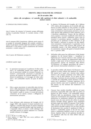 5.12.2006             IT                            Gazzetta ufficiale dell’Unione europea                                           L 337/21


                                         DIRETTIVA 2006/117/EURATOM DEL CONSIGLIO
                                                           del 20 novembre 2006
              relativa alla sorveglianza e al controllo delle spedizioni di rifiuti radioattivi e di combustibile
                                                       nucleare esaurito


IL CONSIGLIO DELL’UNIONE EUROPEA,                                         (4)    La direttiva 92/3/Euratom del Consiglio, del 3 febbraio
                                                                                 1992, relativa alla sorveglianza ed al controllo delle spe-
                                                                                 dizioni di residui radioattivi tra Stati membri e di quelle
                                                                                 verso la Comunità e fuori da essa (4) ha istituito un si-
visto il trattato che istituisce la Comunità europea dell’energia                stema comunitario di autorizzazione preventiva e di con-
atomica, in particolare l’articolo 31, secondo comma, e l’arti-                  trollo rigoroso delle spedizioni di rifiuti radioattivi, che si
colo 32,                                                                         è dimostrato soddisfacente. Tuttavia, alla luce dell’espe-
                                                                                 rienza acquisita, è necessario modificarlo onde chiarire ed
                                                                                 introdurre alcuni concetti e definizioni, tenere conto di
                                                                                 situazioni in precedenza ignorate, semplificare l’attuale
                                                                                 procedura per la spedizione di rifiuti radioattivi tra gli
vista la proposta della Commissione, elaborata previo parere di
                                                                                 Stati membri e assicurare la coerenza con altre disposi-
un gruppo di personalità designate dal comitato scientifico e
                                                                                 zioni comunitarie e internazionali e in particolare con la
tecnico tra gli esperti scientifici degli Stati membri in conformità
                                                                                 convenzione comune sulla sicurezza della gestione del
dell’articolo 31 del trattato e previa consultazione del Comitato
                                                                                 combustibile esaurito e dei rifiuti radioattivi (di seguito
economico e sociale europeo (1),
                                                                                 «la convenzione comune») alla quale la Comunità ha ade-
                                                                                 rito il 2 gennaio 2006.


visto il parere del Parlamento europeo (2),                               (5)    Nell’ambito della quinta fase dell’iniziativa SLIM (Simpler
                                                                                 Legislation for the Internal Market — Semplificare la
                                                                                 legislazione per il mercato interno) è stato costituito un
                                                                                 gruppo di lavoro composto da rappresentanti degli Stati
                                                                                 membri e degli utenti, al fine di esaminare una serie di
considerato quanto segue:                                                        preoccupazioni espresse dai destinatari della direttiva
                                                                                 92/3/Euratom e di adeguare quest’ultima alle norme e
                                                                                 agli strumenti internazionali attualmente in vigore.

(1)    Le operazioni necessarie per la spedizione di rifiuti radio-
       attivi o di combustibile esaurito sono soggette ad una             (6)    La procedura stabilita nella direttiva 92/3/Euratom è stata
       serie di prescrizioni stabilite da strumenti normativi co-                applicata in pratica soltanto alle spedizioni di combusti-
       munitari e internazionali, concernenti in particolare la                  bile esaurito per il quale non è previsto alcun utilizzo
       sicurezza del trasporto dei materiali radioattivi e le con-               ulteriore e che è dunque considerato come «rifiuto radio-
       dizioni di smaltimento o di stoccaggio dei rifiuti radio-                 attivo» ai fini di detta direttiva. Da un punto di vista
       attivi o del combustibile esaurito nel paese di destina-                  radiologico, l’esclusione da tale procedura di sorveglianza
       zione.                                                                    e controllo del combustibile esaurito destinato al ritratta-
                                                                                 mento non è giustificata. È pertanto opportuno che la
                                                                                 presente direttiva copra tutte le spedizioni di combusti-
                                                                                 bile esaurito, sia esso destinato allo smaltimento o al
                                                                                 ritrattamento.
(2)    Oltre a queste prescrizioni, la tutela della salute dei lavo-
       ratori e della popolazione impone di assoggettare le spe-
       dizioni di rifiuti radioattivi o di combustibile esaurito tra      (7)    Ciascuno Stato membro dovrebbe continuare ad essere
       Stati membri e quelle in entrata o in uscita dal territorio               pienamente responsabile della scelta della sua politica di
       comunitario ad un sistema comune e obbligatorio di                        gestione dei rifiuti nucleari e del combustibile esaurito
       autorizzazione preventiva.                                                all’interno della sua giurisdizione; alcuni Stati membri
                                                                                 optano per il ritrattamento del combustibile esaurito, altri
                                                                                 preferiscono lo smaltimento definitivo del combustibile
                                                                                 esaurito senza che siano previsti altri utilizzi; la presente
(3)    Come dichiarato nella risoluzione del Consiglio, del 22                   direttiva dovrebbe dunque applicarsi senza pregiudizio
       maggio 2002, sulla creazione di sistemi nazionali di sor-                 del diritto degli Stati membri di esportare il loro combu-
       veglianza e controllo della presenza di materie radioattive               stibile esaurito ai fini del ritrattamento e nulla nella pre-
       nel riciclaggio di materiali metallici negli Stati membri (3),            sente direttiva dovrebbe implicare che uno Stato membro
       è importante ridurre al minimo i rischi radiologici deri-                 di destinazione deve accettare le spedizioni di rifiuti ra-
                                                                                 dioattivi e combustibile esaurito ai fini del loro tratta-
       vanti dalla presenza di materie radioattive tra i materiali
                                                                                 mento o smaltimento definitivo eccetto in caso di rispe-
       metallici destinati al riciclaggio.
                                                                                 dizione. Qualsiasi rifiuto di tali spedizioni dovrebbe es-
                                                                                 sere giustificato sulla base dei criteri definiti nella pre-
(1) GU C 286 del 17.11.2005, pag. 34.                                            sente direttiva.
(2) Parere espresso il 5 luglio 2006 (non ancora pubblicato nella
    Gazzetta ufficiale).
(3) GU C 119 del 22.5.2002, pag. 7.                                       (4) GU L 35 del 12.2.1992, pag. 24.
 