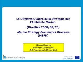 La Direttiva Quadro sulla Strategia per
          l’Ambiente Marino
       (Direttiva 2008/56/CE)
Marine Strategy Framework Directive
              (MSFD)


               Gianna Casazza
            European Commission
         DG Environment, Marine Unit


                                         UNIONE EUROPEA
                                       UNION EUROPEENNE
 