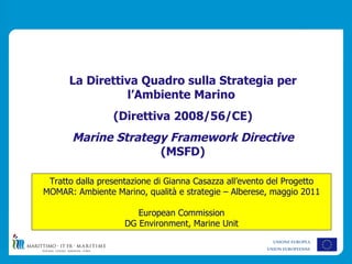 La Direttiva Quadro sulla Strategia per
                l’Ambiente Marino
                 (Direttiva 2008/56/CE)
       Marine Strategy Framework Directive
                     (MSFD)

 Tratto dalla presentazione di Gianna Casazza all’evento del Progetto
MOMAR: Ambiente Marino, qualità e strategie – Alberese, maggio 2011

                       European Commission
                    DG Environment, Marine Unit
                                                         UNIONE EUROPEA
                                                       UNION EUROPEENNE
 