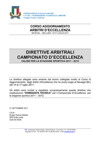 FEDERAZIONE ITALIANA RUGBY
                  C.N.AR. - COMMISSIONE NAZIONALE ARBITRI
                  Gruppo Tecnico Arbitrale



                            CORSO AGGIORNAMENTO
                           ARBITRI D’ECCELLENZA
                              NEVEGAL – BELLUNO -14/17 LUGLIO 2011




            DIRETTIVE ARBITRALI
         CAMPIONATO D’ECCELLENZA
               VALIDE PER LA STAGIONE SPORTIVA 2011 - 2012




Le direttive allegate sono emerse dal lavoro collegiale svolto al Corso di
Aggiornamento degli Arbitri d’Eccellenza che ha avuto luogo al Nevegal (BL)
dal 14 al 17 luglio 2011.

Gli arbitri sono invitati a rispettare scrupolosamente queste direttive che
costituiscono “DOMINANTE TECNICA” per il Campionato di Eccellenza per
la stagione sportiva 2011 – 2012.




21 SETTEMBRE 2011

C.N.Ar.
Gruppo Tecnico Arbitrale
RDO & Alto Livello
Giulio De Santis



                   FIR - Federazione Italiana Rugby - Stadio Olimpico - Curva Nord, 117 - 00135 ROMA
                    Segreteria C.N.Ar. - tel. 06.45213138 - fax 06.45213185 - e-mail cnar@federugby.it
 