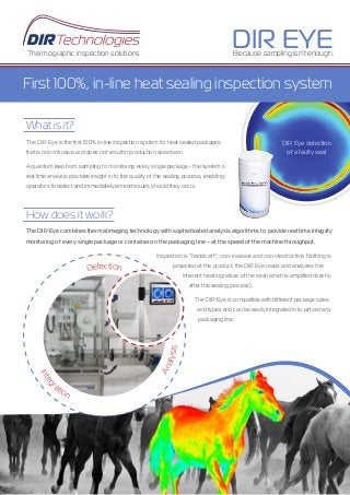 The DIR Eye is the ﬁrst 100% in-line inspection system for heat sealed packages
that is non-intrusive and does not result in production slowdown.
A quantum leap from sampling to monitoring every single package - the system’s
real time analysis provides insight in to the quality of the sealing process, enabling
operators to detect and immediately amend issues should they occur.
What is it?
The DIR Eye combines thermal imaging technology with sophisticated analysis algorithms to provide real time integrity
monitoring of every single package or container on the packaging line – at the speed of the machine throughput.
Inspection is “hands off”, non-invasive and non-destructive. Nothing is
projected at the product; the DIR Eye reads and analyzes the
inherent heat signature of the seal (which is ampliﬁed directly
after the sealing process).
The DIR Eye is compatible with different package sizes
and types and can be easily integrated in to almost any
packaging line.
How does it work?
Because sampling isn’t enough.
DIR EYEThermographic inspection solutions
First 100%, in-line heat sealing inspection system
DIR Eye detection
of a faulty seal
Analysis
Integr
ation
Detection
 