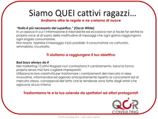 Andiamo oltre le regole e ne creiamo di nuove
“Nulla è più necessario del superfluo.” (Oscar Wilde)
In un epoca in cui l’informazione è ridondante ed eccessiva non è facile far sentire la
propria voce al di sopra della moltitudine di messaggi che ogni giorno raggiungono
ogni singolo consumatore.
Non basta ripetere il messaggio il più possibile: il consumatore va catturato,
ammaliato, incuriosito.
Ti aiutiamo a raggiungere il tuo obiettivo
Bad boys always do it
Nel marketing i Cattivi Ragazzi non contrastano il cambiamento, bensì lo fanno
proprio senza mai farsi cogliere impreparati.
Utilizzano la loro creatività per trasformare i cambiamenti del mercato in idee
innovative, informandosi ed agendo anticipatamente rispetto ai concorrenti ed al
mercato stesso, consapevoli del fatto che le tendenze sono fatte dagli attori che
agiscono al suo interno
Trasformiamo te e la tua azienda da spettatori ad attori protagonisti
© QCR Consulting 2013 – Tutti i diritti riservati
 