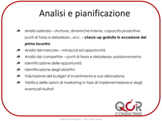 Analisi azienda – struttura, dinamiche interne, capacità produttive,
punti di forza e debolezza , ecc. – check-up gratuito in occasione del
primo incontro
Analisi del mercato – minacce ed opportunità
Analisi dei competitor – punti di forza e debolezza, posizionamento
Identificazione delle opportunità
Identificazione degli obiettivi
Valutazione del budget d’investimento e sua allocazione
Verifica delle azioni di marketing in fase di implementazione e degli
eventuali risultati
© QCR Consulting 2013 – Tutti i diritti riservati
 
