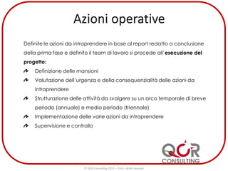 Definite le azioni da intraprendere in base al report redatto a conclusione
della prima fase e definito il team di lavoro si procede all’esecuzione del
progetto:
Definizione delle mansioni
Valutazione dell’urgenza e della consequenzialità delle azioni da
intraprendere
Strutturazione delle attività da svolgere su un arco temporale di breve
periodo (annuale) e medio periodo (triennale)
Implementazione delle varie azioni da intraprendere
Supervisione e controllo
© QCR Consulting 2013 – Tutti i diritti riservati
 