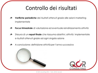 Verifiche periodiche dei risultati ottenuti grazie alle azioni marketing
implementate
Focus trimestrale di valutazione ed eventuale reindirizzamento attività
Stesura di un report finale che riassuma obiettivi, attività implementate
e risultati ottenuti grazie ad ogni singola azione
A conclusione: definizione attività per l’anno successivo
© QCR Consulting 2013 – Tutti i diritti riservati
 