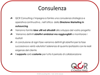 QCR Consulting s’impegna a fornire una consulenza strategica e
operativa continuativa , nell’ottica della Direzione Marketing in
outsourcing
Verranno fornite idee utili ed attuabili allo sviluppo del vostro progetto
Verranno definiti obiettivi ambiziosi ma raggiungibili e monitorare i
risultati
A conclusione di ogni fase verranno definiti gli obiettivi per la fase
successiva e verrà valutata l’aderenza di quanto ipotizzato con le reali
esigenze del cliente
Il supporto sarà costante per tutto il periodo di collaborazione
© QCR Consulting 2013 – Tutti i diritti riservati
 