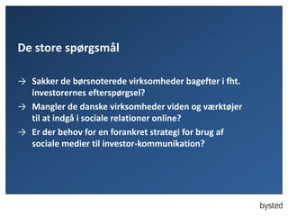 De store spørgsmål
→ Sakker de børsnoterede virksomheder bagefter i fht.
investorernes efterspørgsel?
→ Mangler de danske virksomheder viden og værktøjer
til at indgå i sociale relationer online?
→ Er der behov for en forankret strategi for brug af
sociale medier til investor-kommunikation?
 