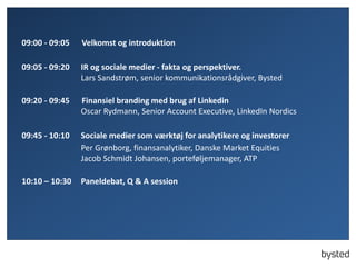 09:00 - 09:05 Velkomst og introduktion
09:05 - 09:20 IR og sociale medier - fakta og perspektiver.
Lars Sandstrøm, senior kommunikationsrådgiver, Bysted
09:20 - 09:45 Finansiel branding med brug af Linkedin
Oscar Rydmann, Senior Account Executive, LinkedIn Nordics
09:45 - 10:10 Sociale medier som værktøj for analytikere og investorer
Per Grønborg, finansanalytiker, Danske Market Equities
Jacob Schmidt Johansen, porteføljemanager, ATP
10:10 – 10:30 Paneldebat, Q & A session
 