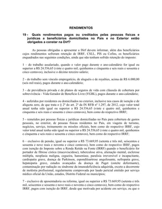 RENDIMENTOS

19 - Quais rendimentos pagos ou creditados pelas pessoas físicas e
   jurídicas a beneficiários domiciliados no País e no Exterior estão
   obrigados a constar na Dirf?

       As pessoas obrigadas a apresentar a Dirf devem informar, além dos beneficiários
cujos rendimentos sofreram retenção de IRRF, CSLL, PIS ou Cofins, os beneficiários
enquadrados nas seguintes condições, ainda que não tenham sofrido retenção do imposto:

1 – do trabalho assalariado, quando o valor pago durante o ano-calendário for igual ou
superior a R$ 24.556,65 (vinte e quatro mil, quinhentos e cinquenta e seis reais e sessenta e
cinco centavos), inclusive o décimo terceiro salário;

2 - do trabalho sem vínculo empregatício, de aluguéis e de royalties, acima de R$ 6.000,00
(seis mil reais), pagos durante o ano-calendário;

3 - de previdência privada e de planos de seguros de vida com cláusula de cobertura por
sobrevivência - Vida Gerador de Benefício Livre (VGBL), pagos durante o ano-calendário;

4 - auferidos por residentes ou domiciliados no exterior, inclusive nos casos de isenção e de
alíquota zero, de que trata o § 2º do art. 2º da IN RFB nº 1.297, de 2012, cujo valor total
anual tenha sido igual ou superior a R$ 24.556,65 (vinte e quatro mil, quinhentos e
cinquenta e seis reais e sessenta e cinco centavos), bem como do respectivo IRRF;

5 - remetidos por pessoas físicas e jurídicas domiciliadas no País para cobertura de gastos
pessoais, no exterior, de pessoas físicas residentes no País, em viagens de turismo,
negócios, serviço, treinamento ou missões oficiais, bem como do respectivo IRRF, cujo
valor total anual tenha sido igual ou superior a R$ 24.556,65 (vinte e quatro mil, quinhentos
e cinquenta e seis reais e sessenta e cinco centavos), bem como do respectivo IRRF;

6 – exclusivo de pensão, igual ou superior a R$ 73.669,95 (setenta e três mil, seiscentos e
sessenta e nove reais e noventa e cinco centavos), bem como do respectivo IRRF, pagos
com isenção do Imposto sobre a Renda Retido na Fonte (IRRF) quando o beneficiário for
portador de fibrose cística (mucoviscidose), tuberculose ativa, alienação mental, esclerose
múltipla, neoplasia maligna, cegueira, hanseníase, paralisia irreversível e incapacitante,
cardiopatia grave, doença de Parkinson, espondiloartrose anquilosante, nefropatia grave,
hepatopatia grave, estados avançados da doença de Paget (osteíte deformante),
contaminação por radiação ou síndrome da imunodeficiência adquirida, exceto a decorrente
de moléstia profissional, regularmente comprovada por laudo pericial emitido por serviço
médico oficial da União, estados, Distrito Federal ou municípios;

7 - exclusivo de aposentadoria ou reforma, igual ou superior a R$ 73.669,95 (setenta e três
mil, seiscentos e sessenta e nove reais e noventa e cinco centavos), bem como do respectivo
IRRF, pagos com isenção do IRRF, desde que motivada por acidente em serviço, ou que o
 