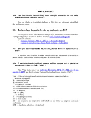 PREENCHIMENTO

33 - Um funcionário (beneficiário) teve retenção somente em um mês.
   Preciso informar todos os meses?

       Sim, em relação ao beneficiário incluído na Dirf, deve ser informada a totalidade
dos rendimentos pagos.


34 -   Quais códigos de receita deverão ser declarados em Dirf?

       Os códigos de receita estão definidos na legislação pertinente a cada ano-calendário.
Verifique a legislação no sítio da RFB no endereço www.receita.fazenda.gov.br.
       Consulte também:
       • Instrução Normativa RFB nº 1.297, de 17 de outubro de 2012.
       • Manual do Imposto sobre a Renda Retido na Fonte – Mafon 2012.


35 - Em qual estabelecimento da pessoa jurídica deve ser apresentada a
   Dirf?

       A partir do ano-calendário de 1999, o arquivo deve ser apresentado pela matriz da
pessoa jurídica consolidando suas informações e de todas as filiais.


36 - O estabelecimento matriz da pessoa jurídica sempre será o que tem o
   número de ordem no CNPJ “0001”?

      Não. Vide abaixo art.15 da Instrução Normativa RFB nº 1.183, de 19 de
agosto de 2011, que dispõe sobre o Cadastro Nacional da Pessoa Jurídica (CNPJ):

“Art. 15. São privativos do estabelecimento matriz os atos cadastrais relativos:
I – ao nome empresarial;
II – à natureza jurídica;
III – ao capital social;
IV – ao porte da empresa;
V – à indicação do novo estabelecimento matriz;
VI – ao representante da entidade no CNPJ;
VII - ao preposto;
VIII – ao QSA;
IX – à falência;
X – à recuperação judicial;
XI – à intervenção
XII – ao inventário do empresário (individual) ou do titular de empresa individual
imobiliária;
XIII – à liquidação judicial ou extrajudicial;
 