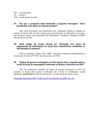 XIV – à incorporação;
XV – à fusão; e
XVI – à cisão parcial ou total.”


37 - Por que o programa está mostrando a seguinte mensagem: “Erro:
   beneficiário com todos os valores zerados?”

       Não existe declaração com beneficiário sem rendimento tributável, dedução ou
imposto de renda retido na fonte. Sempre que um beneficiário for informado, é necessário
que ele possua algum valor preenchido (de Rendimentos Tributáveis, Dedução ou IRRF)
em pelo menos um mês.


38 - Qual código de receita deverá ser informado nos casos de
   pagamentos de rendimentos de renda fixa a beneficiários residentes ou
   domiciliados no exterior?

       Deve ser utilizado o código 5286 - IRRF - Aplicações Financeiras de Residentes no
Exterior (art. 81 da Lei Nº 8.981, de 20 de janeiro de 1995).


39 - Órgãos de governo estrangeiro no País devem reter o imposto sobre a
   renda na fonte de empregados residentes no Brasil e informá-lo em Dirf?

       Não. Os rendimentos recebidos de órgãos de governo estrangeiro no País por
residente no Brasil estão sujeitos à tributação sob a forma de recolhimento mensal
obrigatório (carnê-leão) no mês do recebimento, e na Declaração de Ajuste Anual.

(Instrução Normativa SRF nº 208, de 27 de setembro de 2002, art. 24)
 