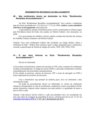 RENDIMENTOS RECEBIDOS ACUMULADAMENTE

40 - Que rendimentos devem ser declarados na ficha: “Rendimentos
   Recebidos Acumuladamente”?

       Na ficha “Rendimentos Recebidos Acumuladamente” deve constar o rendimento
pago de forma acumulada (art. 12-A da Lei nº 7.713, de 1988), relativo a anos-calendário
anteriores ao do pagamento, decorrentes de:
       a) aposentadoria, pensão, transferência para a reserva remunerada ou reforma, pagos
pela Previdência Social da União, dos estados, do Distrito Federal e dos municípios; ou
ainda
       b) os provenientes do trabalho, inclusive aqueles oriundos das decisões das Justiças
do Trabalho, Federal, Estaduais e do Distrito Federal;

Atenção: Caso esses rendimentos tenham sido recolhidos em código distinto, efetue a
retificação do Darf – Redarf. Para esclarecer qual o código apropriado para o rendimento,
consulte a especificação da Tabela de códigos de receita: 1889, 1895, 5928 e 5936.



41 - O que devo informar                  na    ficha:    “Rendimentos        Recebidos
   Acumuladamente”?

       Deverá ser informado:

a) Em relação ao beneficiário: número de inscrição no CPF, nome e natureza do rendimento
recebido acumuladamente. O código de receita (1889) e a descrição (rendimentos recebidos
acumuladamente) são preenchidos automaticamente.
b) Em relação ao processo: número do processo, CPF e nome do advogado ou CNPJ e
nome empresarial do escritório de advocacia.

        Caso o beneficiário seja portador de moléstia grave, deve ser informada a data
atribuída pelo laudo.
        Na grade de preenchimento devem ser informados os valores de rendimento
tributável correspondente ao mês de recebimento, rendimentos isentos, previdência oficial,
pensão alimentícia, imposto retido, despesas com ação judicial e a quantidade de meses a
que se refere a ação.

Atenção: Cada décimo terceiro relativo a cada ano-calendário deve ser considerado um
mês, para efeito da contagem da quantidade de meses, conforme previsto no art. 3º, §1º, da
Instrução Normativa RFB nº 1.127, de 7 de fevereiro de 2011.
 