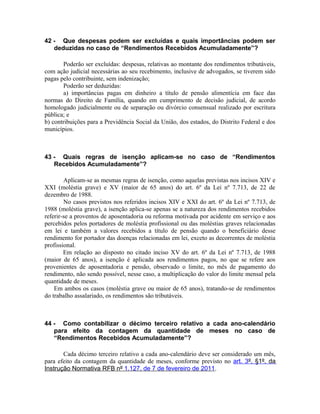 42 - Que despesas podem ser excluídas e quais importâncias podem ser
   deduzidas no caso de “Rendimentos Recebidos Acumuladamente”?

       Poderão ser excluídas: despesas, relativas ao montante dos rendimentos tributáveis,
com ação judicial necessárias ao seu recebimento, inclusive de advogados, se tiverem sido
pagas pelo contribuinte, sem indenização;
       Poderão ser deduzidas:
       a) importâncias pagas em dinheiro a título de pensão alimentícia em face das
normas do Direito de Família, quando em cumprimento de decisão judicial, de acordo
homologado judicialmente ou de separação ou divórcio consensual realizado por escritura
pública; e
b) contribuições para a Previdência Social da União, dos estados, do Distrito Federal e dos
municípios.



43 - Quais regras de isenção aplicam-se no caso de “Rendimentos
   Recebidos Acumuladamente”?

        Aplicam-se as mesmas regras de isenção, como aquelas previstas nos incisos XIV e
XXI (moléstia grave) e XV (maior de 65 anos) do art. 6º da Lei nº 7.713, de 22 de
dezembro de 1988.
        No casos previstos nos referidos incisos XIV e XXI do art. 6º da Lei nº 7.713, de
1988 (moléstia grave), a isenção aplica-se apenas se a natureza dos rendimentos recebidos
referir-se a proventos de aposentadoria ou reforma motivada por acidente em serviço e aos
percebidos pelos portadores de moléstia profissional ou das moléstias graves relacionadas
em lei e também a valores recebidos a título de pensão quando o beneficiário desse
rendimento for portador das doenças relacionadas em lei, exceto as decorrentes de moléstia
profissional.
        Em relação ao disposto no citado inciso XV do art. 6º da Lei nº 7.713, de 1988
(maior de 65 anos), a isenção é aplicada aos rendimentos pagos, no que se refere aos
provenientes de aposentadoria e pensão, observado o limite, no mês de pagamento do
rendimento, não sendo possível, nesse caso, a multiplicação do valor do limite mensal pela
quantidade de meses.
    Em ambos os casos (moléstia grave ou maior de 65 anos), tratando-se de rendimentos
do trabalho assalariado, os rendimentos são tributáveis.



44 - Como contabilizar o décimo terceiro relativo a cada ano-calendário
   para efeito da contagem da quantidade de meses no caso de
   “Rendimentos Recebidos Acumuladamente”?

       Cada décimo terceiro relativo a cada ano-calendário deve ser considerado um mês,
para efeito da contagem da quantidade de meses, conforme previsto no art. 3º, §1º, da
Instrução Normativa RFB nº 1.127, de 7 de fevereiro de 2011 .
 