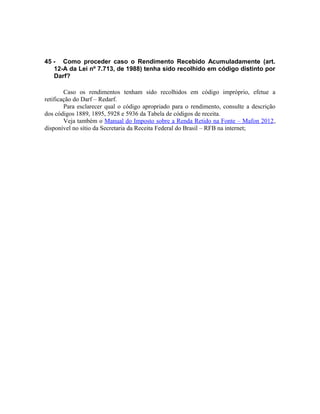 45 - Como proceder caso o Rendimento Recebido Acumuladamente (art.
   12-A da Lei nº 7.713, de 1988) tenha sido recolhido em código distinto por
   Darf?

        Caso os rendimentos tenham sido recolhidos em código impróprio, efetue a
retificação do Darf – Redarf.
        Para esclarecer qual o código apropriado para o rendimento, consulte a descrição
dos códigos 1889, 1895, 5928 e 5936 da Tabela de códigos de receita.
        Veja também o Manual do Imposto sobre a Renda Retido na Fonte – Mafon 2012,
disponível no sítio da Secretaria da Receita Federal do Brasil – RFB na internet;
 
