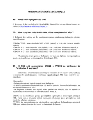 PROGRAMA GERADOR DA DECLARAÇÃO



49 -   Onde obter o programa da Dirf?

A Secretaria da Receita Federal do Brasil (RFB) disponibiliza em seu sítio na internet, no
endereço: http://www.receita.fazenda.gov.br.


50 -   Qual programa o declarante deve utilizar para preencher a Dirf?

O declarante deve utilizar um dos seguintes programas geradores de declarações originais
ou retificadoras:

PGD Dirf 2010 - anos-calendário 2007 a 2009 (normal) e 2010, nos casos de situação
especial;
PGD Dirf 2011 - anos-calendário 2010 (normal) e 2011, nos casos de situação especial, e
PGD Dirf 2012 - anos -calendário 2011(normal) e 2012, nos casos de situação especial.
PGD Dirf 2013 - anos -calendário 2012(normal) e 2013, nos casos de situação especial.

       O declarante deverá gerar as declarações por meio de digitação ou importação de
arquivo texto elaborado no leiaute padrão definido pela RFB.



51 - O PGD está apresentando ERROS e AVISOS na Verificação de
   Pendências. O que fazer?

       Para testar a consistência das informações constantes do seu arquivo texto, verifique
se o mesmo foi gerado de acordo com leiaute especificado pela RFB para o respectivo ano-
calendário.

Observações:
- Cada arquivo gerado conterá somente uma declaração.
- O arquivo texto submetido ao PGD que vier a sofrer qualquer tipo de alteração deverá ser
novamente submetido ao PGD.
- O programa examinará seu arquivo texto gerando um relatório, que vai apontar as
inconsistências classificando-as como ERROS ou AVISOS.

ERROS: são inconsistências graves, que impedem a gravação do arquivo para entrega à
RFB. Neste caso, o programa emitirá mensagem informando que a gravação não será
possível e solicitará a correção.
AVISOS: são inconsistências que não impedem a gravação da declaração para entrega à
RFB, mas indicam itens que devem ser revisados pelo declarante.
 