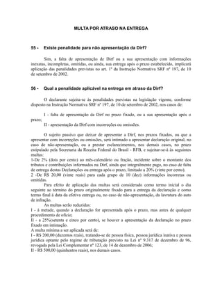 MULTA POR ATRASO NA ENTREGA



55 -     Existe penalidade para não apresentação da Dirf?

       Sim, a falta de apresentação de Dirf ou a sua apresentação com informações
inexatas, incompletas, omitidas, ou ainda, sua entrega após o prazo estabelecido, implicará
aplicação das penalidades previstas no art. 1º da Instrução Normativa SRF nº 197, de 10
de setembro de 2002.


56 -     Qual a penalidade aplicável na entrega em atraso da Dirf?

       O declarante sujeita-se às penalidades previstas na legislação vigente, conforme
disposto na Instrução Normativa SRF nº 197, de 10 de setembro de 2002, nos casos de:

         I - falta de apresentação da Dirf no prazo fixado, ou a sua apresentação após o
prazo;
         II - apresentação da Dirf com incorreções ou omissões.

        O sujeito passivo que deixar de apresentar a Dirf, nos prazos fixados, ou que a
apresentar com incorreções ou omissões, será intimado a apresentar declaração original, no
caso de não-apresentação, ou a prestar esclarecimentos, nos demais casos, no prazo
estipulado pela Secretaria da Receita Federal do Brasil - RFB, e sujeitar-se-á às seguintes
multas:
1-De 2% (dois por cento) ao mês-calendário ou fração, incidente sobre o montante dos
tributos e contribuições informados na Dirf, ainda que integralmente pago, no caso de falta
de entrega destas Declarações ou entrega após o prazo, limitado a 20% (vinte por cento).
2 -De R$ 20,00 (vinte reais) para cada grupo de 10 (dez) informações incorretas ou
omitidas.
        Para efeito de aplicação das multas será considerado como termo inicial o dia
seguinte ao término do prazo originalmente fixado para a entrega da declaração e como
termo final à data da efetiva entrega ou, no caso de não-apresentação, da lavratura do auto
de infração.
        As multas serão reduzidas:
I - à metade, quando a declaração for apresentada após o prazo, mas antes de qualquer
procedimento de ofício;
II - a 25%(setenta e cinco por cento), se houver a apresentação da declaração no prazo
fixado em intimação.
A multa mínima a ser aplicada será de:
I - R$ 200,00 (duzentos reais), tratando-se de pessoa física, pessoa jurídica inativa e pessoa
jurídica optante pelo regime de tributação previsto na Lei nº 9.317 de dezembro de 96,
revogada pela Lei Complementar nº 123, de 14 de dezembro de 2006;
II - R$ 500,00 (quinhentos reais), nos demais casos.
 