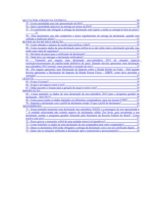 MULTA POR ATRASO NA ENTREGA..........................................................................................................30
  55 - Existe penalidade para não apresentação da Dirf?.................................................................................30
  56 - Qual a penalidade aplicável na entrega em atraso da Dirf?................................................................... 30
  57 - O contribuinte não obrigado à entrega da declaração está sujeito a multa se entregá-la fora do prazo?
           31
  58 - Para declarantes que não cumprirem o prazo regulamentar da entrega da declaração, quando será
  cobrada a multa por atraso?...........................................................................................................................31
RETIFICAÇÃO DE DECLARAÇÃO...............................................................................................................32
  59 - Como obtenho o número do recibo para retificar a Dirf?...................................................................... 32
  60 - Como recupero dados de uma declaração para retificá-la se não tenho mais a declaração gravada, mas
  tenho uma cópia de segurança?..................................................................................................................... 32
  61 - Há limite de prazo para a retificação da declaração?.............................................................................32
  62 - Onde deve ser entregue a declaração retificadora?................................................................................32
  63 - Transmiti por engano uma declaração ano-calendário 2013 de situação especial
  (extinção/encerramento de espólio/saída definitiva do país). Quando deveria apresentar uma declaração
  ano-calendário 2012 normal, como procedo à correção do erro?..................................................................33
  64 - Por engano apresentei uma Declaração de Imposto sobre a Renda Retido na Fonte – Dirf quando
  deveria apresentar a Declaração do Imposto de Renda Pessoa Física – DIRPF, como devo proceder a
  correção? .......................................................................................................................................................33
LEIAUTE...........................................................................................................................................................34
  65 - O que é Leiaute?.....................................................................................................................................34
  66 - O que é um arquivo texto (.txt)?.............................................................................................................34
  67 - Onde encontro o leiaute para a geração do arquivo texto (.txt)?............................................................34
IMPORTAÇÃO..................................................................................................................................................35
  68 - Como transferir os dados de uma declaração de ano-calendário 2012 para o programa gerador de
  declaração - Dirf 2013?................................................................................................................................. 35
  69 - Como posso juntar os dados digitados em diferentes computadores, para um mesmo CNPJ?.............35
  70 - Importei a declaração com o perfil de declarante errado. O que é perfil do declarante?.......................36
TRANSMISSÃO................................................................................................................................................37
  71 - Estou tentando transmitir uma declaração ano-calendário XXXX e a mensagem de erro apresentada é
  “ A unidade selecionada não contém arquivo de declaração válido. Por favor, gere novamente a sua
  declaração usando o programa gerador fornecido pela Secretaria da Receita Federal do Brasil”. Como
  resolvo este erro?...........................................................................................................................................37
  72 - Posso gravar e transmitir a Dirf de uma unidade removível (pendrive)?...............................................37
  73 - Como transferir os dados de uma declaração de um computador para outro computador?...................37
  74 - Quais os declarantes Dirf estão obrigados a entrega da declaração com o uso do certificado digital.. .38
  75 - Quais são as situações atribuídas à declaração após a transmissão e processamento?.......................... 38
 