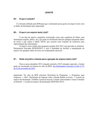 LEIAUTE


65 -   O que é Leiaute?

    É o formato definido pela RFB para que o declarante possa gerar um arquivo texto com
os dados da declaração para importação.


66 -   O que é um arquivo texto (.txt)?

       É um tipo de arquivo magnético estruturado como uma sequência de linhas, sem
formatação (negrito, itálico, etc), que pode ser facilmente lido por qualquer programa editor
de textos e que utiliza a tabela ASCII, que consiste num conjunto de caracteres para
representação das informações.
       O arquivo texto criado pelo programa gerador Dirf 2013 será gravado no diretório:
Declarações Gravadas RFBDirf2013 e tem a finalidade de facilitar a manipulação do
arquivo em qualquer editor de texto em computadores pessoais.



67 -   Onde encontro o leiaute para a geração do arquivo texto (.txt)?

       Para os anos-calendário 2012 (situação normal) e 2013 (situação especial), o leiaute
pode ser encontrado na internet no sítio da RFB: Ato Declaratório Executivo Cofis nº 57,
de 23 de novembro de 2012


Importante: No sítio da RFB selecione Download de Programas → Programas para
Empresas → Dirf - Declaração do Imposto sobre a Renda Retido na Fonte → Leiaute do
arquivo da declaração. Também é possível acessar o leiaute selecionando o menu Consultas
na Internet → Leiaute do arquivo da declaração (PGD Dirf 2013).
 