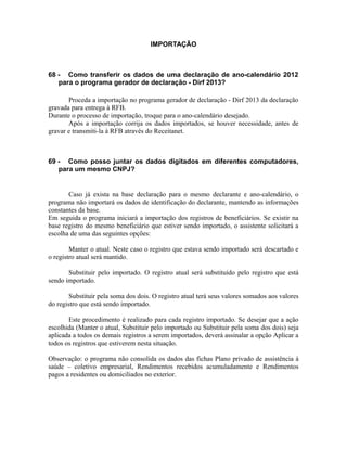 IMPORTAÇÃO



68 - Como transferir os dados de uma declaração de ano-calendário 2012
   para o programa gerador de declaração - Dirf 2013?

       Proceda a importação no programa gerador de declaração - Dirf 2013 da declaração
gravada para entrega à RFB.
Durante o processo de importação, troque para o ano-calendário desejado.
       Após a importação corrija os dados importados, se houver necessidade, antes de
gravar e transmiti-la à RFB através do Receitanet.



69 - Como posso juntar os dados digitados em diferentes computadores,
   para um mesmo CNPJ?


       Caso já exista na base declaração para o mesmo declarante e ano-calendário, o
programa não importará os dados de identificação do declarante, mantendo as informações
constantes da base.
Em seguida o programa iniciará a importação dos registros de beneficiários. Se existir na
base registro do mesmo beneficiário que estiver sendo importado, o assistente solicitará a
escolha de uma das seguintes opções:

        Manter o atual. Neste caso o registro que estava sendo importado será descartado e
o registro atual será mantido.

       Substituir pelo importado. O registro atual será substituído pelo registro que está
sendo importado.

        Substituir pela soma dos dois. O registro atual terá seus valores somados aos valores
do registro que está sendo importado.

       Este procedimento é realizado para cada registro importado. Se desejar que a ação
escolhida (Manter o atual, Substituir pelo importado ou Substituir pela soma dos dois) seja
aplicada a todos os demais registros a serem importados, deverá assinalar a opção Aplicar a
todos os registros que estiverem nesta situação.

Observação: o programa não consolida os dados das fichas Plano privado de assistência à
saúde – coletivo empresarial, Rendimentos recebidos acumuladamente e Rendimentos
pagos a residentes ou domiciliados no exterior.
 