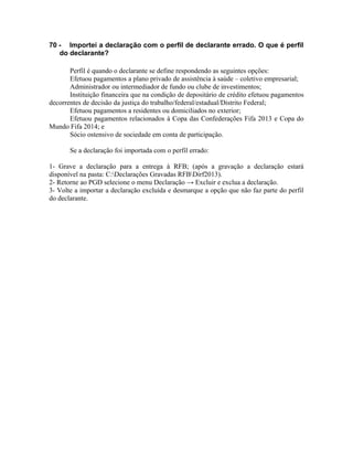70 - Importei a declaração com o perfil de declarante errado. O que é perfil
   do declarante?

       Perfil é quando o declarante se define respondendo as seguintes opções:
       Efetuou pagamentos a plano privado de assistência à saúde – coletivo empresarial;
       Administrador ou intermediador de fundo ou clube de investimentos;
       Instituição financeira que na condição de depositário de crédito efetuou pagamentos
decorrentes de decisão da justiça do trabalho/federal/estadual/Distrito Federal;
       Efetuou pagamentos a residentes ou domiciliados no exterior;
       Efetuou pagamentos relacionados à Copa das Confederações Fifa 2013 e Copa do
Mundo Fifa 2014; e
       Sócio ostensivo de sociedade em conta de participação.

       Se a declaração foi importada com o perfil errado:

1- Grave a declaração para a entrega à RFB; (após a gravação a declaração estará
disponível na pasta: C:Declarações Gravadas RFBDirf2013).
2- Retorne ao PGD selecione o menu Declaração → Excluir e exclua a declaração.
3- Volte a importar a declaração excluída e desmarque a opção que não faz parte do perfil
do declarante.
 