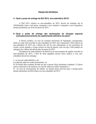 PRAZO DE ENTREGA


5 - Qual o prazo de entrega da Dirf 2013, ano-calendário 2012?

       A Dirf 2013, relativa ao ano-calendário de 2012, deverá ser entregue até às
23h59min59s (vinte e três horas, cinquenta e nove minutos e cinquenta e nove segundos),
horário de Brasília, de 28 de fevereiro de 2013.


6 - Qual o prazo de entrega das declarações de situação especial
    (extinção/encerramento de espólio/saída definitiva do país)?

       A Pessoa Jurídica, no caso de extinção decorrente de liquidação, incorporação,
fusão ou cisão total ocorrida no ano-calendário de 2013, deve apresentar a Dirf relativa ao
ano-calendário de 2013 até o último dia útil do mês subsequente ao da ocorrência do
evento, exceto quando o evento ocorrer no mês de janeiro, caso em que a Dirf poderá ser
entregue até o último dia útil do mês de março de 2013.
       Na hipótese de saída definitiva do Brasil ou de encerramento de espólio ocorrido no
ano-calendário de 2013, a Dirf de fonte pagadora pessoa física relativa a esse ano-
calendário deverá ser entregue:

I - no caso de saída definitiva, até:
a) a data da saída em caráter permanente; ou
b) 30 (trinta) dias contados da data em que a pessoa física declarante completar 12 (doze)
meses consecutivos de ausência, no caso de saída em caráter temporário; e
II - no caso de encerramento de espólio, no mesmo prazo previsto para a entrega pelos
demais declarantes da Dirf relativa ao ano-calendário de 2013.
 