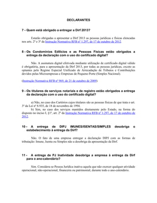 DECLARANTES


7 - Quem está obrigado a entregar a Dirf 2013?

        Estarão obrigadas a apresentar a Dirf 2013 as pessoas jurídicas e físicas elencadas
nos arts. 2º e 3º da Instrução Normativa RFB nº 1.297, de 17 de outubro de 2012.


8 - Os Condomínios Edilícios e as Pessoas Físicas estão obrigados a
    entrega da declaração com o uso do certificado digital?

       Não. A assinatura digital efetivada mediante utilização de certificado digital válido
é obrigatória, para a apresentação da Dirf 2013, por todas as pessoas jurídicas, exceto as
optantes pelo Regime Especial Unificado de Arrecadação de Tributos e Contribuições
devidos pelas Microempresas e Empresas de Pequeno Porte (Simples Nacional).

(Instrução Normativa RFB nº 969, de 21 de outubro de 2009)


9 - Os titulares de serviços notariais e de registro estão obrigados a entrega
    da declaração com o uso do certificado digital?

       a) Não, no caso dos Cartórios cujos titulares são as pessoas físicas de que trata o art.
3º da Lei nº 8.935, de 18 de novembro de 1994.
       b) Sim, no caso dos serviços mantidos diretamente pelo Estado, na forma do
disposto no inciso I, §1º, art. 2º da Instrução Normativa RFB nº 1.297, de 17 de outubro de
2012.


10 - A entrega de DIPJ IMUNES/ISENTAS/SIMPLES                                desobriga       o
   estabelecimento à entrega da Dirf?

        Não. O fato de uma empresa entregar a declaração DIPJ com as formas de
tributação: Imune, Isenta ou Simples não a desobriga da apresentação da Dirf.



11 - A entrega de PJ Inatividade desobriga a empresa à entrega da Dirf
   para o ano-calendário?

       Sim. Considera-se Pessoa Jurídica inativa aquela que não exercer qualquer atividade
operacional, não-operacional, financeira ou patrimonial, durante todo o ano-calendário.
 