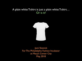 A plain white T-shirt is just a plain white T-shirt…
Or is it?
Jami Slotnick 
For The Philadelphia Fashion Incubator  
at Macy’s Center City
May, 2018
 