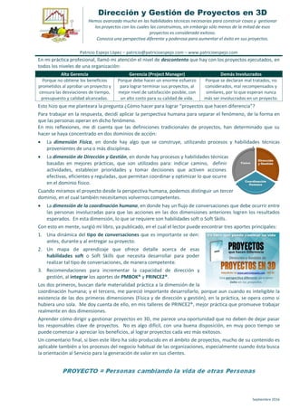 Septiembre 2016
Dirección y Gestión de Proyectos en 3D
Hemos avanzado mucho en las habilidades técnicas necesarias para construir cosas y gestionar
los proyectos con los cuales las construimos, sin embargo sólo menos de la mitad de esos
proyectos es considerado exitoso.
Conozca una perspectiva diferente y poderosa para aumentar el éxito en sus proyectos.
Patricio Espejo López – patricio@patricioespejo.com – www.patricioespejo.com
En mi práctica profesional, llamó mi atención el nivel de descontento que hay con los proyectos ejecutados, en
todos los niveles de una organización:
Alta Gerencia Gerencia (Project Manager) Demás Involucrados
Porque no obtiene los beneficios
prometidos al aprobar un proyecto y
censura las desviaciones de tiempo,
presupuesto y calidad alcanzadas.
Porque debe hacer un enorme esfuerzo
para lograr terminar sus proyectos, al
mejor nivel de satisfacción posible, con
un alto costo para su calidad de vida.
Porque se declaran mal tratados, no
considerados, mal recompensados y
similares, por lo que esperan nunca
más ser involucrados en un proyecto.
Esto hizo que me planteara la pregunta ¿Cómo hacer para lograr “proyectos que hacen diferencia”?
Para trabajar en la respuesta, decidí aplicar la perspectiva humana para separar el fenómeno, de la forma en
que las personas operan en dicho fenómeno.
En mis reflexiones, me di cuenta que las definiciones tradicionales de proyectos, han determinado que su
hacer se haya concentrado en dos dominios de acción:
 La dimensión Física, en donde hay algo que se construye, utilizando procesos y habilidades técnicas
provenientes de una o más disciplinas.
 La dimensión de Dirección y Gestión, en donde hay procesos y habilidades técnicas
basadas en mejores prácticas, que son utilizados para: indicar camino, definir
actividades, establecer prioridades y tomar decisiones que activen acciones
efectivas, eficientes y reguladas, que permitan coordinar y optimizar lo que ocurre
en el dominio físico.
Cuando miramos el proyecto desde la perspectiva humana, podemos distinguir un tercer
dominio, en el cual también necesitamos volvernos competentes.
 La dimensión de la coordinación humana, en donde hay un flujo de conversaciones que debe ocurrir entre
las personas involucradas para que las acciones en las dos dimensiones anteriores logren los resultados
esperados. En esta dimensión, lo que se requiere son habilidades soft o Soft Skills.
Con esto en mente, surgió mi libro, ya publicado, en el cual el lector puede encontrar tres aportes principales:
1. Una dinámica del tipo de conversaciones que es importante se den:
antes, durante y al entregar su proyecto.
2. Un mapa de aprendizaje que ofrece detalle acerca de esas
habilidades soft o Soft Skills que necesita desarrollar para poder
realizar tal tipo de conversaciones, de manera competente.
3. Recomendaciones para incrementar la capacidad de dirección y
gestión, al integrar los aportes de PMBOK® y PRINCE2®.
Los dos primeros, buscan darle materialidad práctica a la dimensión de la
coordinación humana; y el tercero, me pareció importante desarrollarlo, porque aun cuando es inteligible la
existencia de las dos primeras dimensiones (Física y de dirección y gestión), en la práctica, se opera como si
hubiera uno sola. Me doy cuenta de ello, en mis talleres de PRINCE2®, mejor práctica que promueve trabajar
realmente en dos dimensiones.
Aprender cómo dirigir y gestionar proyectos en 3D, me parece una oportunidad que no deben de dejar pasar
los responsables clave de proyectos. No es algo difícil, con una buena disposición, en muy poco tiempo se
puede comenzar a apreciar los beneficios, al lograr proyectos cada vez más exitosos.
Un comentario final, si bien este libro ha sido producido en el ámbito de proyectos, mucho de su contenido es
aplicable también a los procesos del negocio habitual de las organizaciones, especialmente cuando ésta busca
la orientación al Servicio para la generación de valor en sus clientes.
 