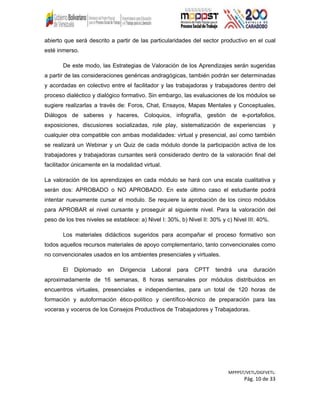 abierto que será descrito a partir de las particularidades del sector productivo en el cual
esté inmerso.
De este modo, las Estrategias de Valoración de los Aprendizajes serán sugeridas
a partir de las consideraciones genéricas andragógicas, también podrán ser determinadas
y acordadas en colectivo entre el facilitador y las trabajadoras y trabajadores dentro del
proceso dialéctico y dialógico formativo. Sin embargo, las evaluaciones de los módulos se
sugiere realizarlas a través de: Foros, Chat, Ensayos, Mapas Mentales y Conceptuales,
Diálogos de saberes y haceres, Coloquios, infografía, gestión de e-portafolios,
exposiciones, discusiones socializadas, role play, sistematización de experiencias y
cualquier otra compatible con ambas modalidades: virtual y presencial, así como también
se realizará un Webinar y un Quiz de cada módulo donde la participación activa de los
trabajadores y trabajadoras cursantes será considerado dentro de la valoración final del
facilitador únicamente en la modalidad virtual.
La valoración de los aprendizajes en cada módulo se hará con una escala cualitativa y
serán dos: APROBADO o NO APROBADO. En este último caso el estudiante podrá
intentar nuevamente cursar el modulo. Se requiere la aprobación de los cinco módulos
para APROBAR el nivel cursante y proseguir al siguiente nivel. Para la valoración del
peso de los tres niveles se establece: a) Nivel I: 30%, b) Nivel II: 30% y c) Nivel III: 40%.
Los materiales didácticos sugeridos para acompañar el proceso formativo son
todos aquellos recursos materiales de apoyo complementario, tanto convencionales como
no convencionales usados en los ambientes presenciales y virtuales.
El Diplomado en Dirigencia Laboral para CPTT tendrá una duración
aproximadamente de 16 semanas, 8 horas semanales por módulos distribuidos en
encuentros virtuales, presenciales e independientes, para un total de 120 horas de
formación y autoformación ético-político y científico-técnico de preparación para las
voceras y voceros de los Consejos Productivos de Trabajadores y Trabajadoras.
MPPPST/VETL/DGFVETL:
Pág. 10 de 33
 