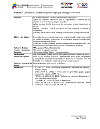 Módulo 5: Competencia para la integración de grupos: Diálogo y Consenso
Sinopsis En el desarrollo de los contenidos se busca del participante:
Aplicar las destrezas abordadas para la organización y dirección de los
distintos tipos de reuniones, llegar a acuerdos
Aplicar técnicas de alto desempeño de los equipos y hacer seguimiento y
control
Conocer, compartir y aplicar conceptos de Ética, disciplina consciente y
compromiso.
Adquirir y aplicar destrezas de liderazgo, comunicación, manejo de conflictos
Objetivo del Módulo Desarrollar las competencias necesarias para la dirección del proceso social
de trabajo, la cohesión de equipos y la búsqueda de acuerdos que permitan
potenciar el proceso productivo.
Valorar los factores claves en las relaciones grupales e interpersonales; y su
importancia e incidencia en la dirección del proceso social de trabajo.
Referente Teórico
Práctico / Contenido
Temático:
* Manejo de conflicto, ética socialista
* Dirección de equipos, liderazgo
* Diplomacia de Paz, diálogo y consenso político.
Estrategia de
valoración sugerida
Las evaluaciones de este módulo se sugieren realizarla a través de: Foros,
Chat, Estudio de casos y un Quiz. La participación activa de los trabajadores
y trabajadoras cursantes será considerado dentro de la valoración final del
facilitador en la modalidad presencial, semi presencial y virtual.
Recursos y material de
apoyo
Lecturas y videos sugeridos por el facilitador.
Referencias BUDJAC, B. (2011): “Técnicas de negociación y resolución de conflicto”.
Pearson. México.
CHEHAYBAR, E. (2012): “Técnicas para el aprendizaje grupal: grupos
numerosos”. México: UNAM, 172 p.
PORTO, J. & MERINO, M. (2010): “Definición de consenso”. Disponible en:
https://definicion.de/consenso/.
LONGO M., A. (2012). Corrígeme Si Me Equivoco.
REVISTA CIENTIFICA ATENAS (2014) Universidad de Matanzas Camilo
Cienfuegos. Matanzas, Cuba. PP., 118-126.
MPPPST/VETL/DGFVETL:
Pág. 22 de 33
 