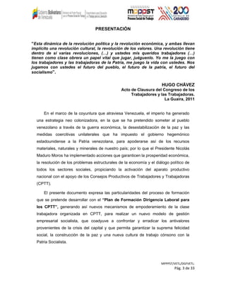 PRESENTACIÓN
“Esta dinámica de la revolución política y la revolución económica, y ambas llevan
implícito una revolución cultural, la revolución de los valores. Una revolución tiene
dentro de sí varias revoluciones, (…) y ustedes mis queridos trabajadores (…)
tienen como clase obrera un papel vital que jugar, juéguenlo. Yo me la juego con
los trabajadores y las trabajadoras de la Patria, me juego la vida con ustedes. Nos
jugamos con ustedes el futuro del pueblo, el futuro de la patria, el futuro del
socialismo”.
HUGO CHÁVEZ
Acto de Clausura del Congreso de los
Trabajadores y las Trabajadoras.
La Guaira, 2011
En el marco de la coyuntura que atraviesa Venezuela, el imperio ha generado
una estrategia neo colonizadora, en la que se ha pretendido someter al pueblo
venezolano a través de la guerra económica, la desestabilización de la paz y las
medidas coercitivas unilaterales que ha impuesto el gobierno hegemónico
estadounidense a la Patria venezolana, para apoderarse así de los recursos
materiales, naturales y minerales de nuestro país; por lo que el Presidente Nicolás
Maduro Moros ha implementado acciones que garanticen la prosperidad económica,
la resolución de los problemas estructurales de la economía y el diálogo político de
todos los sectores sociales, propiciando la activación del aparato productivo
nacional con el apoyo de los Consejos Productivos de Trabajadores y Trabajadoras
(CPTT).
El presente documento expresa las particularidades del proceso de formación
que se pretende desarrollar con el “Plan de Formación Dirigencia Laboral para
los CPTT”, generando así nuevos mecanismos de empoderamiento de la clase
trabajadora organizada en CPTT, para realizar un nuevo modelo de gestión
empresarial socialista, que coadyuve a confrontar y erradicar los antivalores
provenientes de la crisis del capital y que permita garantizar la suprema felicidad
social, la construcción de la paz y una nueva cultura de trabajo cónsono con la
Patria Socialista.
MPPPST/VETL/DGFVETL:
Pág. 3 de 33
 