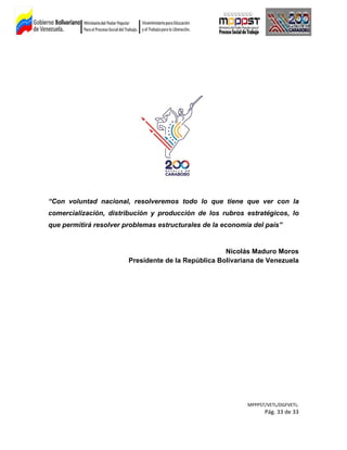 “Con voluntad nacional, resolveremos todo lo que tiene que ver con la
comercialización, distribución y producción de los rubros estratégicos, lo
que permitirá resolver problemas estructurales de la economía del país”
Nicolás Maduro Moros
Presidente de la República Bolivariana de Venezuela
MPPPST/VETL/DGFVETL:
Pág. 33 de 33
 