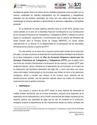 socialista de gestión tanto a lo interno de las unidades productivas como de estas con su
entorno, sustentada en métodos participativos con los trabajadores y trabajadoras,
alineados con las políticas nacionales, así como con una cultura del trabajo que se
contraponga al rentismo petrolero y desmontando la estructura oligopólica y monopólica
existente.”
En el desarrollo de estos objetivos patriotas nace en el año 2018, gracias a los
vastos debates en el seno de la Asamblea Nacional Constituyente la Ley Constitucional
de los Consejos Productivos de Trabajadores y Trabajadoras (20182
), mediante la cual se
regula su constitución, organización y funcionamiento bajo la rectoría del Ministerio del
Poder Popular para el Proceso Social de Trabajo (MPPPST), en donde señala
explícitamente en su Artículo 13, la obligatoriedad en la participación de las actividades
formativas de los voceros y voceras de CPTT.
En este sentido, en el marco de la coyuntura actual sobre la base de la conjunción
del saber y el hacer se procura el desarrollo de la política pública estratégica de formación
de la clase trabajadora a través del Plan de Formación Dirigencia Laboral para los
Consejos Productivos de Trabajadores y Trabajadoras (CPTT), que se gesta como
una forma de contribuir directamente a la formación de los voceros y voceras CPTT para
el ejercicio efectivo, eficaz y eficiente en el desempeño de sus funciones, en el marco de
la construcción del Socialismo Bolivariano del siglo XXI, y como ruta hacia una nueva
cultura del trabajo, fundamentado en los principios que orbitan en torno a los elementos
axiológicos, éticos y morales que colocan al ser humano como epicentro de las
transformaciones sociales, que les permitan además elevar los niveles de conciencia
revolucionaria para la gestión productiva.
• PROPÓSITO:
Los voceros y voceros de los CPTT tienen la tarea histórica de trascender el
modelo rentista neocolonial, que en el caso venezolano, producto de la expansión de la
explotación de los hidrocarburos y de la división internacional del trabajo impuesta por los
imperios, generó una capacidad de pago que en vez de invertirse en la producción
endógena propició la dependencia de las importaciones desde los países centrales del
2
Ley Constitucional de los Consejos Productivos de Trabajadores y Trabajadoras. Gaceta Oficial Nº438.886
del 6 de febrero de 2018.
MPPPST/VETL/DGFVETL:
Pág. 5 de 33
 